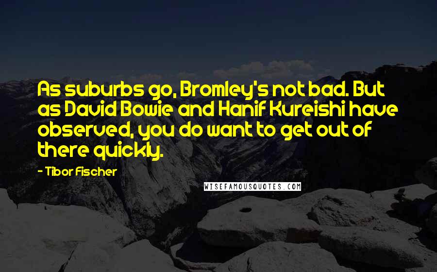 Tibor Fischer quotes: As suburbs go, Bromley's not bad. But as David Bowie and Hanif Kureishi have observed, you do want to get out of there quickly.