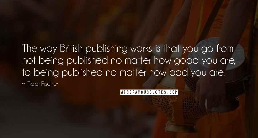 Tibor Fischer quotes: The way British publishing works is that you go from not being published no matter how good you are, to being published no matter how bad you are.