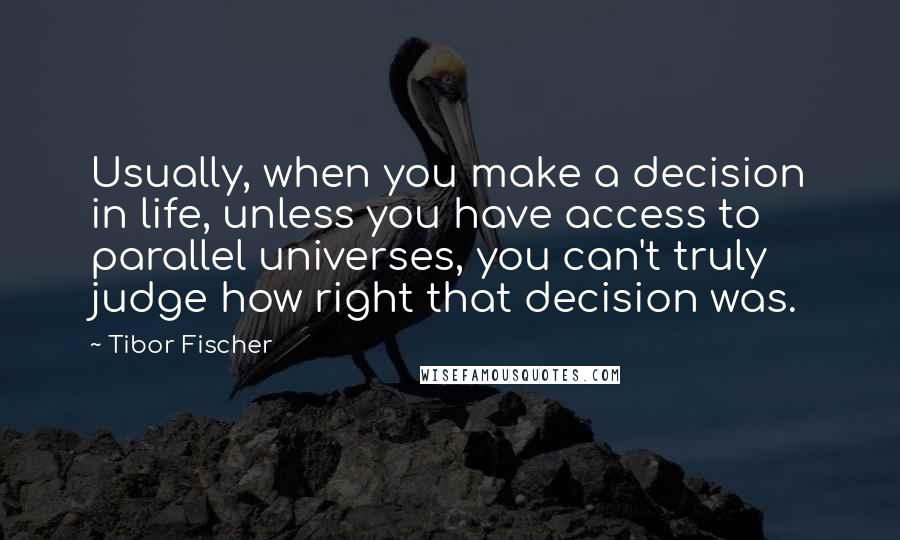Tibor Fischer quotes: Usually, when you make a decision in life, unless you have access to parallel universes, you can't truly judge how right that decision was. Tibor Fischer quotes: Usually, when you make a decision in life, unless you have access to parallel universes, you can't truly judge how right that decision was.