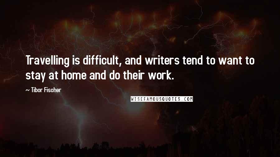 Tibor Fischer quotes: Travelling is difficult, and writers tend to want to stay at home and do their work.