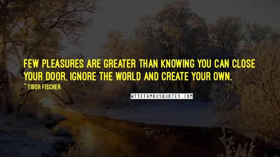 Tibor Fischer quotes: Few pleasures are greater than knowing you can close your door, ignore the world and create your own. Tibor Fischer quotes: Few pleasures are greater than knowing you can close your door, ignore the world and create your own.