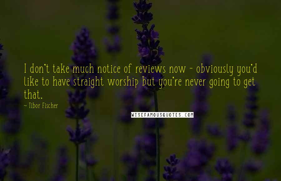 Tibor Fischer quotes: I don't take much notice of reviews now - obviously you'd like to have straight worship but you're never going to get that.