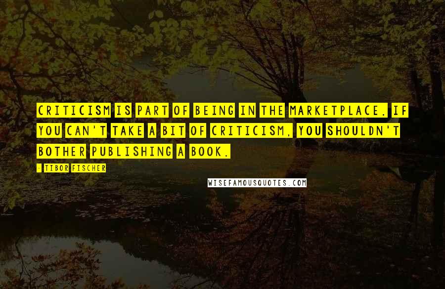 Tibor Fischer quotes: Criticism is part of being in the marketplace. If you can't take a bit of criticism, you shouldn't bother publishing a book.