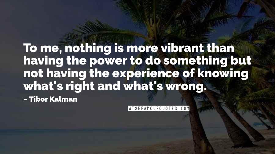 Tibor Kalman quotes: To me, nothing is more vibrant than having the power to do something but not having the experience of knowing what's right and what's wrong.