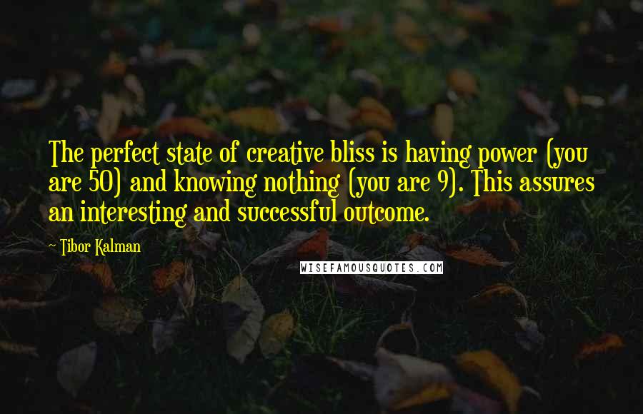 Tibor Kalman quotes: The perfect state of creative bliss is having power (you are 50) and knowing nothing (you are 9). This assures an interesting and successful outcome.