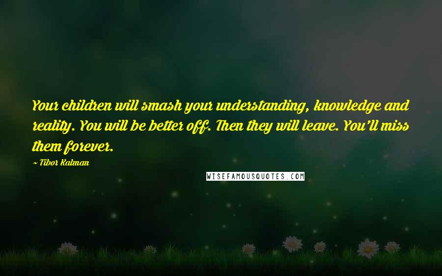 Tibor Kalman quotes: Your children will smash your understanding, knowledge and reality. You will be better off. Then they will leave. You'll miss them forever.