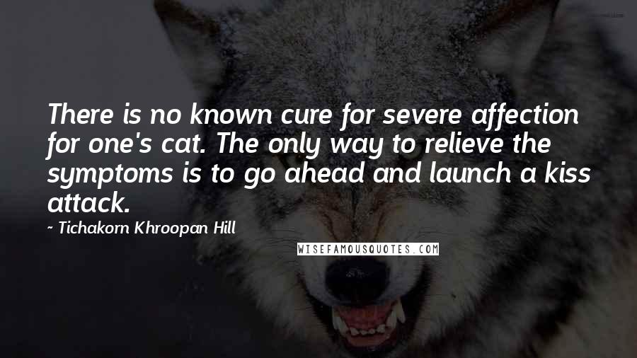 Tichakorn Khroopan Hill quotes: There is no known cure for severe affection for one's cat. The only way to relieve the symptoms is to go ahead and launch a kiss attack.