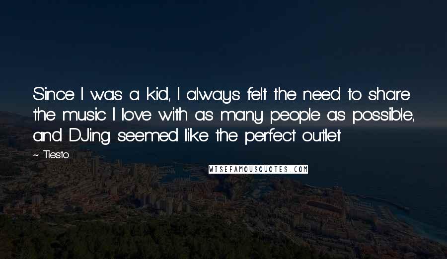 Tiesto quotes: Since I was a kid, I always felt the need to share the music I love with as many people as possible, and DJing seemed like the perfect outlet. Tiesto quotes: Since I was a kid, I always felt the need to share the music I love with as many people as possible, and DJing seemed like the perfect outlet.