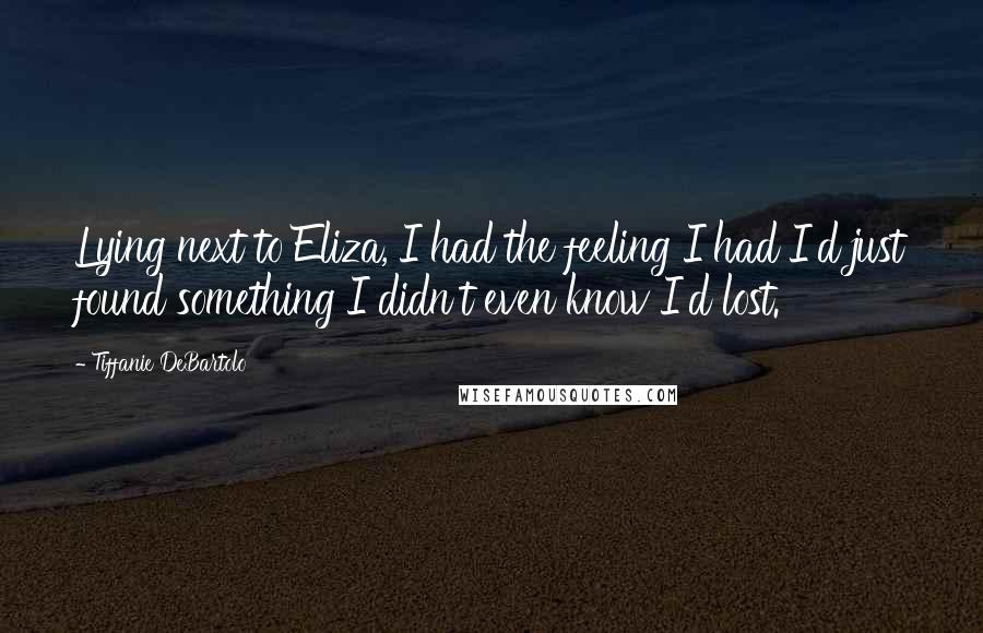 Tiffanie DeBartolo quotes: Lying next to Eliza, I had the feeling I had I'd just found something I didn't even know I'd lost.