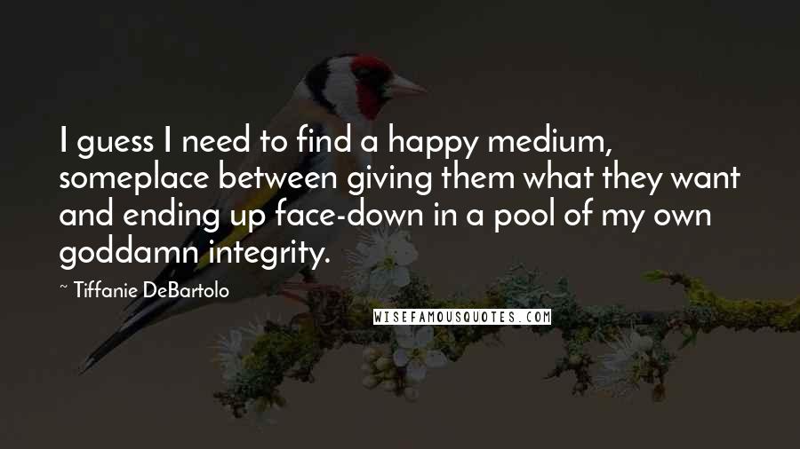 Tiffanie DeBartolo quotes: I guess I need to find a happy medium, someplace between giving them what they want and ending up face-down in a pool of my own goddamn integrity.