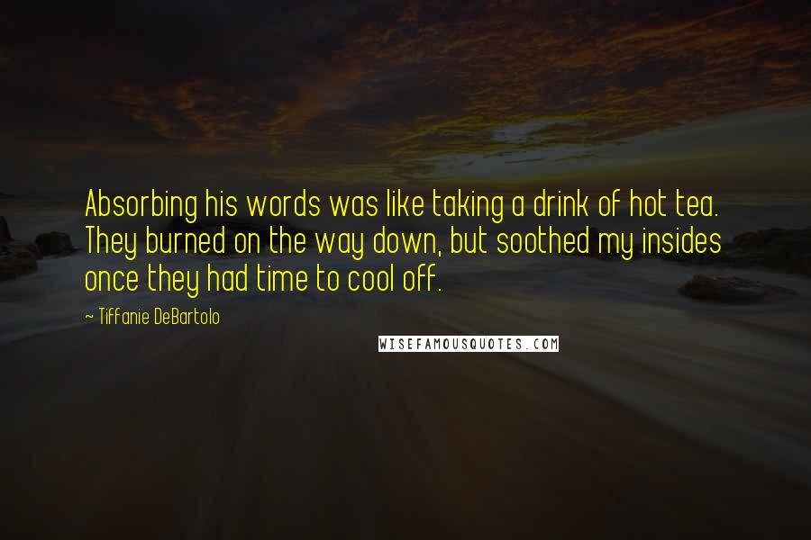 Tiffanie DeBartolo quotes: Absorbing his words was like taking a drink of hot tea. They burned on the way down, but soothed my insides once they had time to cool off.