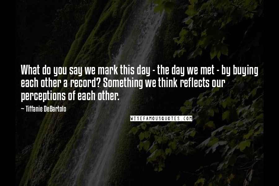 Tiffanie DeBartolo quotes: What do you say we mark this day - the day we met - by buying each other a record? Something we think reflects our perceptions of each other.