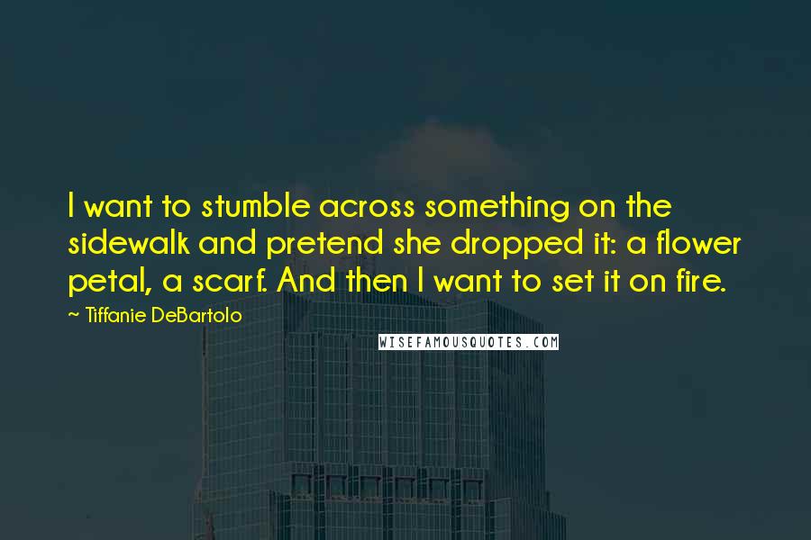 Tiffanie DeBartolo quotes: I want to stumble across something on the sidewalk and pretend she dropped it: a flower petal, a scarf. And then I want to set it on fire.