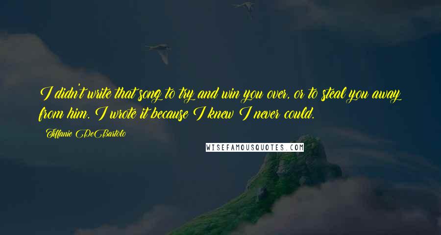 Tiffanie DeBartolo quotes: I didn't write that song to try and win you over, or to steal you away from him. I wrote it because I knew I never could.