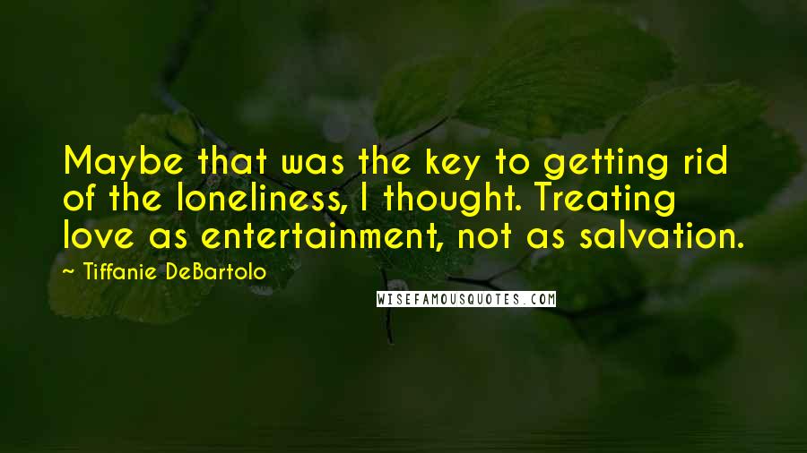 Tiffanie DeBartolo quotes: Maybe that was the key to getting rid of the loneliness, I thought. Treating love as entertainment, not as salvation.