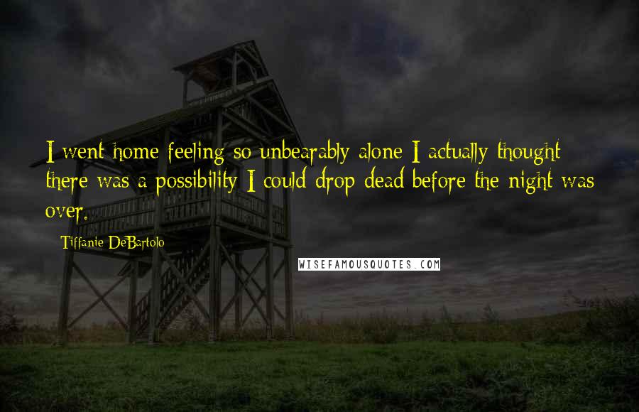 Tiffanie DeBartolo quotes: I went home feeling so unbearably alone I actually thought there was a possibility I could drop dead before the night was over.