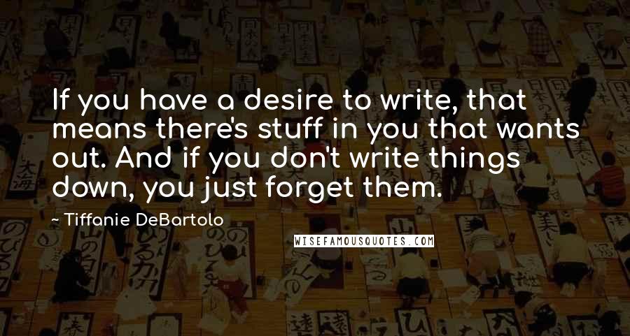 Tiffanie DeBartolo quotes: If you have a desire to write, that means there's stuff in you that wants out. And if you don't write things down, you just forget them.