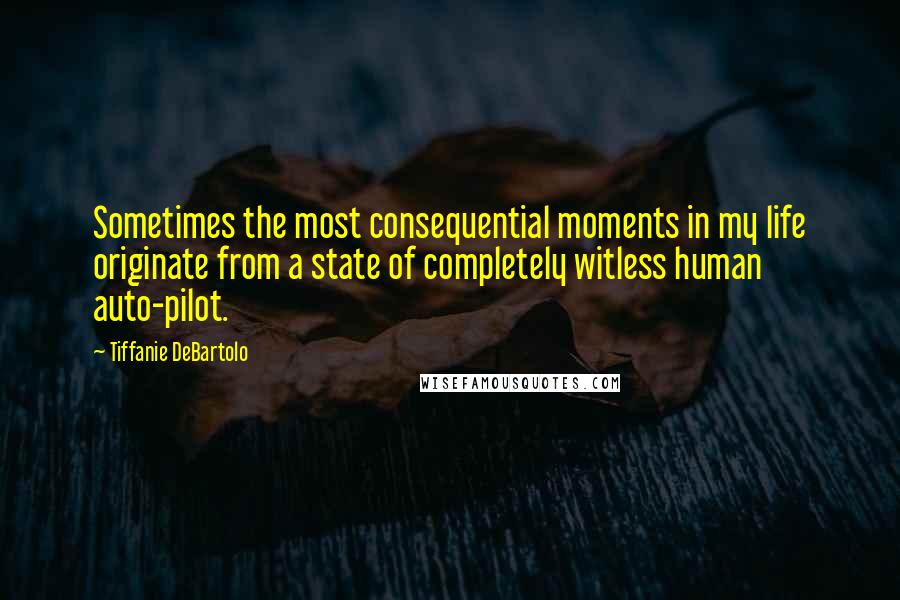 Tiffanie DeBartolo quotes: Sometimes the most consequential moments in my life originate from a state of completely witless human auto-pilot.