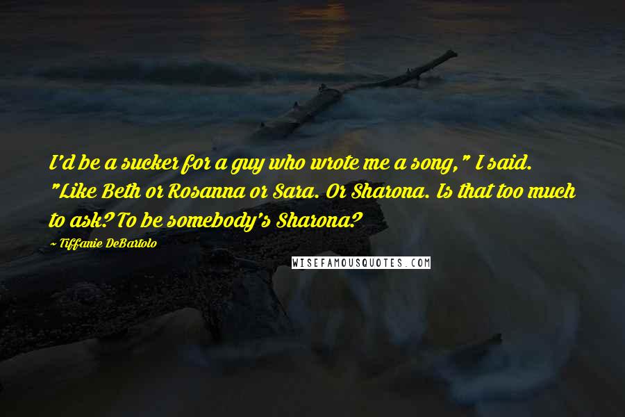 Tiffanie DeBartolo quotes: I'd be a sucker for a guy who wrote me a song," I said. "Like Beth or Rosanna or Sara. Or Sharona. Is that too much to ask? To be