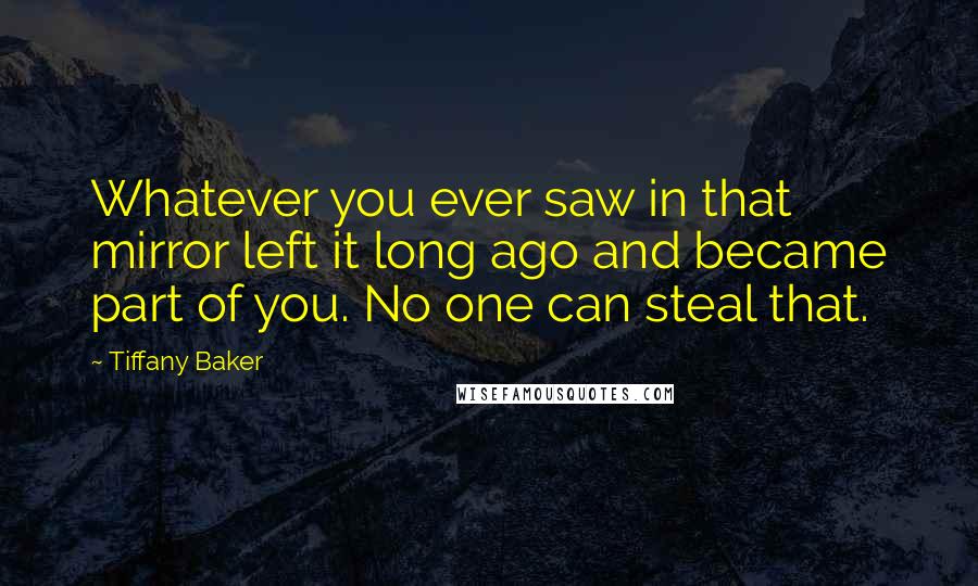 Tiffany Baker quotes: Whatever you ever saw in that mirror left it long ago and became part of you. No one can steal that. Tiffany Baker quotes: Whatever you ever saw in that mirror left it long ago and became part of you. No one can steal that.