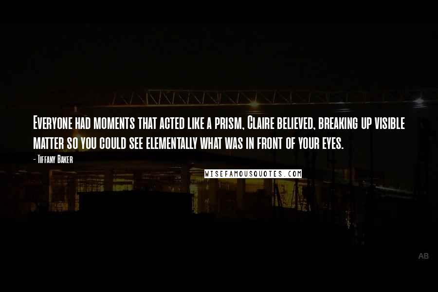 Tiffany Baker quotes: Everyone had moments that acted like a prism, Claire believed, breaking up visible matter so you could see elementally what was in front of your eyes. Tiffany Baker quotes: Everyone had moments that acted like a prism, Claire believed, breaking up visible matter so you could see elementally what was in front of your eyes.