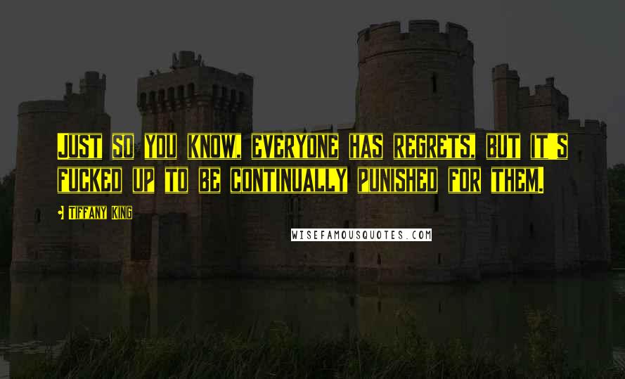 Tiffany King quotes: Just so you know, everyone has regrets, but it's fucked up to be continually punished for them. Tiffany King quotes: Just so you know, everyone has regrets, but it's fucked up to be continually punished for them.