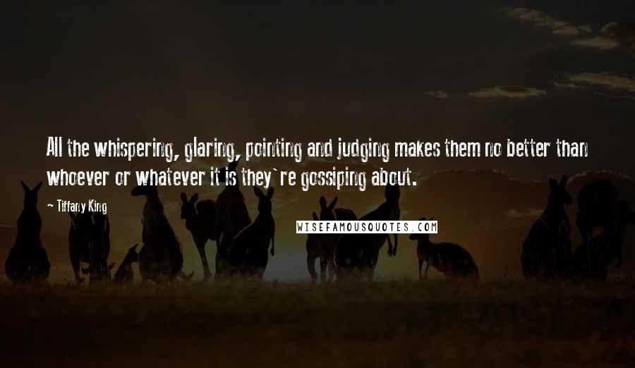 Tiffany King quotes: All the whispering, glaring, pointing and judging makes them no better than whoever or whatever it is they're gossiping about.