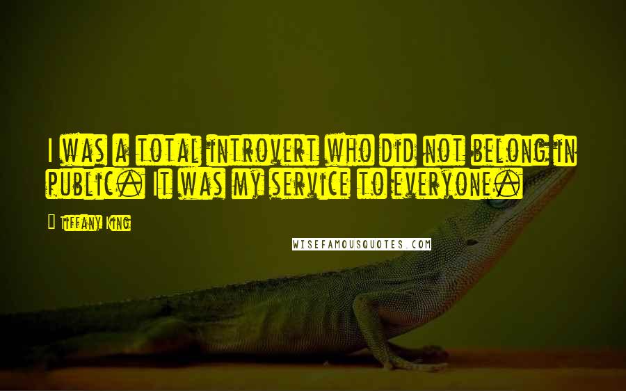 Tiffany King quotes: I was a total introvert who did not belong in public. It was my service to everyone.