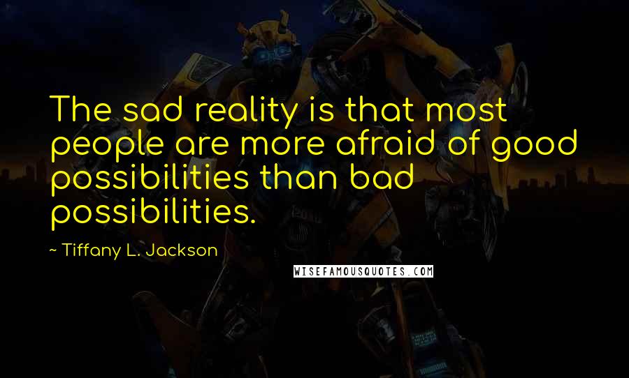 Tiffany L. Jackson quotes: The sad reality is that most people are more afraid of good possibilities than bad possibilities. Tiffany L. Jackson quotes: The sad reality is that most people are more afraid of good possibilities than bad possibilities.
