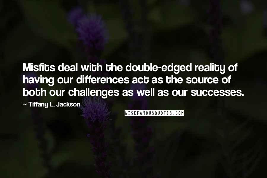 Tiffany L. Jackson quotes: Misfits deal with the double-edged reality of having our differences act as the source of both our challenges as well as our successes. Tiffany L. Jackson quotes: Misfits deal with the double-edged reality of having our differences act as the source of both our challenges as well as our successes.
