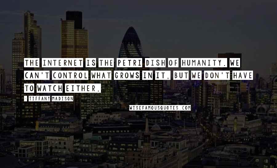 Tiffany Madison quotes: The Internet is the Petri dish of humanity. We can't control what grows in it, but we don't have to watch either. Tiffany Madison quotes: The Internet is the Petri dish of humanity. We can't control what grows in it, but we don't have to watch either.