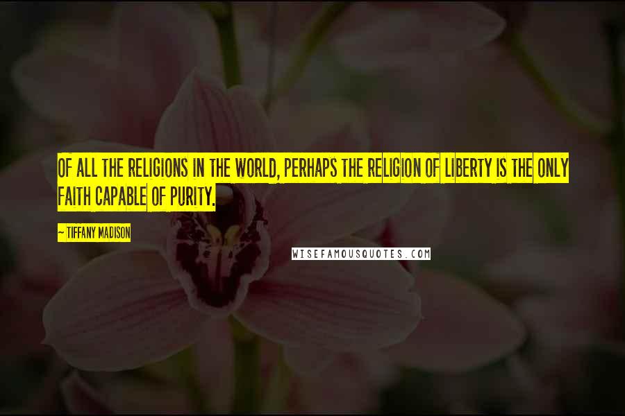 Tiffany Madison quotes: Of all the religions in the world, perhaps the religion of liberty is the only faith capable of purity.