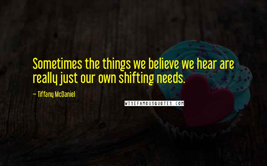 Tiffany McDaniel quotes: Sometimes the things we believe we hear are really just our own shifting needs.