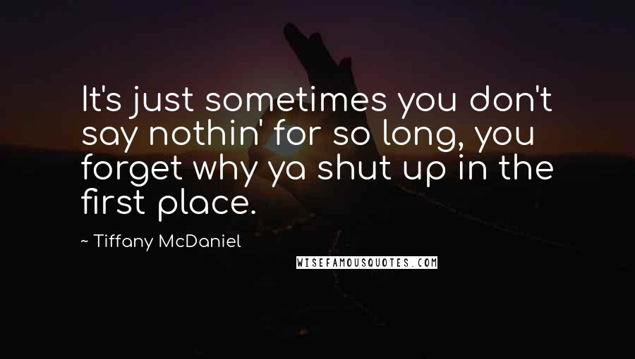 Tiffany McDaniel quotes: It's just sometimes you don't say nothin' for so long, you forget why ya shut up in the first place. Tiffany McDaniel quotes: It's just sometimes you don't say nothin' for so long, you forget why ya shut up in the first place.