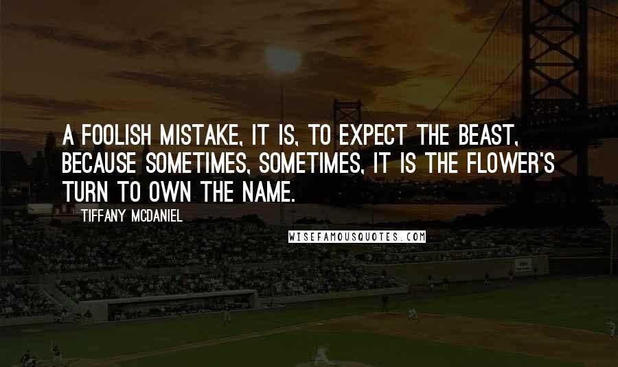 Tiffany McDaniel quotes: A foolish mistake, it is, to expect the beast, because sometimes, sometimes, it is the flower's turn to own the name. Tiffany McDaniel quotes: A foolish mistake, it is, to expect the beast, because sometimes, sometimes, it is the flower's turn to own the name.