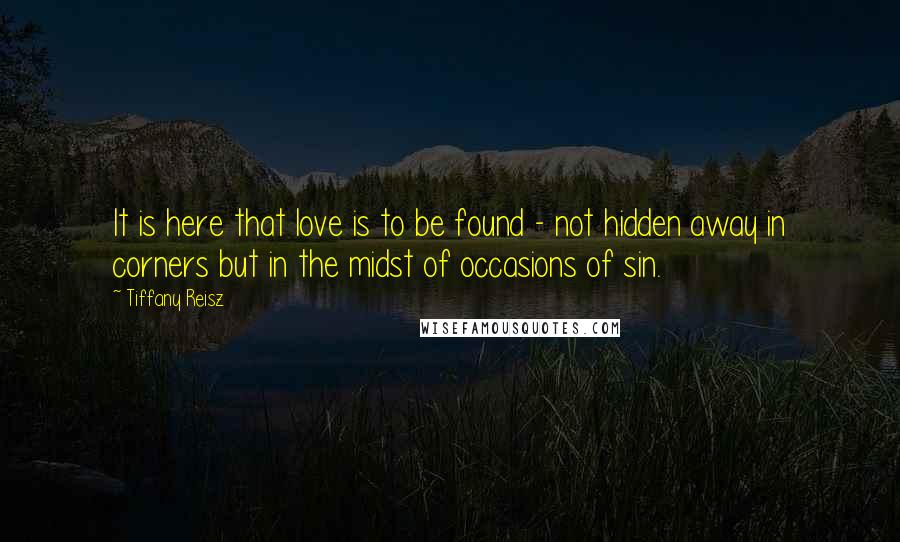 Tiffany Reisz quotes: It is here that love is to be found - not hidden away in corners but in the midst of occasions of sin.