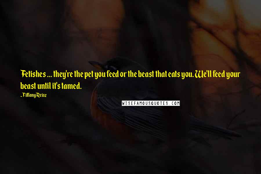 Tiffany Reisz quotes: Fetishes ... they're the pet you feed or the beast that eats you. We'll feed your beast until it's tamed.