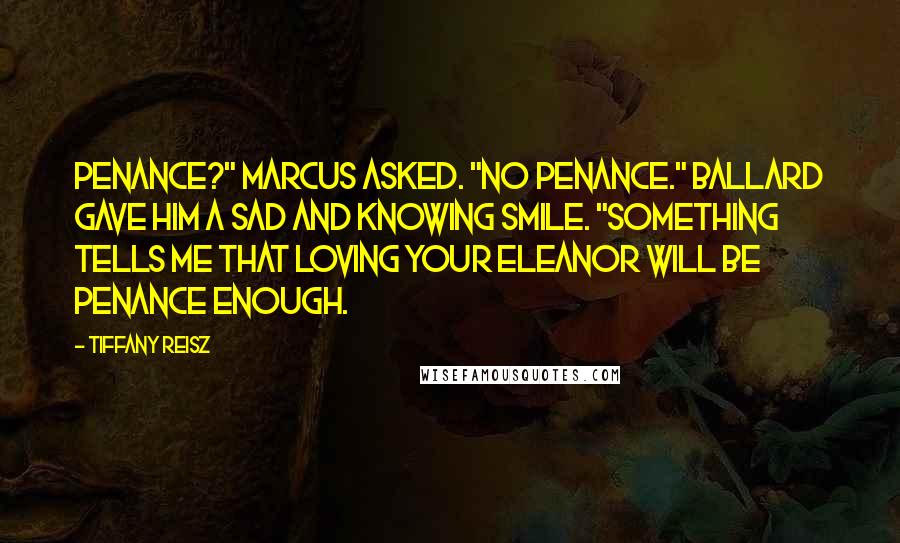 Tiffany Reisz quotes: Penance?" Marcus asked. "No penance." Ballard gave him a sad and knowing smile. "Something tells me that loving your Eleanor will be penance enough.