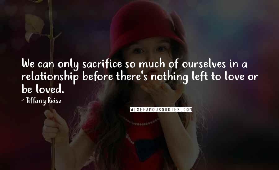 Tiffany Reisz quotes: We can only sacrifice so much of ourselves in a relationship before there's nothing left to love or be loved.