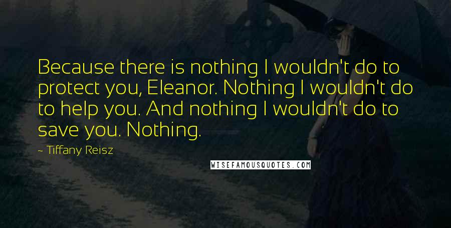 Tiffany Reisz quotes: Because there is nothing I wouldn't do to protect you, Eleanor. Nothing I wouldn't do to help you. And nothing I wouldn't do to save you. Nothing.