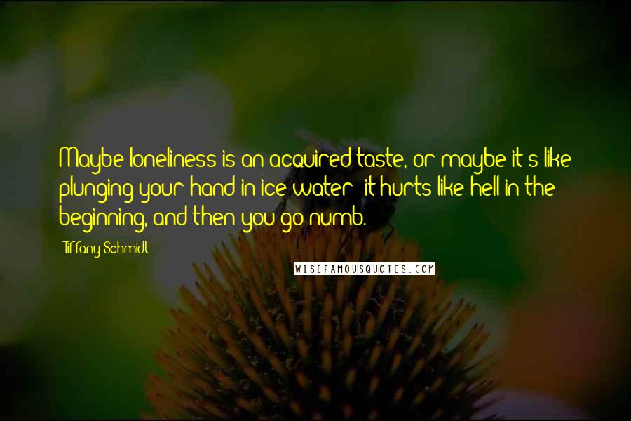 Tiffany Schmidt quotes: Maybe loneliness is an acquired taste, or maybe it's like plunging your hand in ice water--it hurts like hell in the beginning, and then you go numb. Tiffany Schmidt quotes: Maybe loneliness is an acquired taste, or maybe it's like plunging your hand in ice water--it hurts like hell in the beginning, and then you go numb.