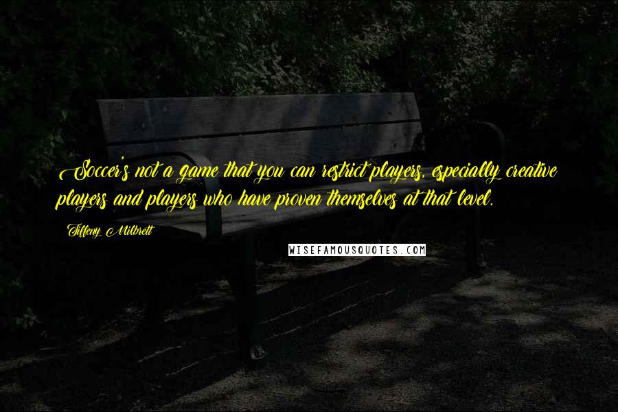 Tiffeny Milbrett quotes: Soccer's not a game that you can restrict players, especially creative players and players who have proven themselves at that level. Tiffeny Milbrett quotes: Soccer's not a game that you can restrict players, especially creative players and players who have proven themselves at that level.