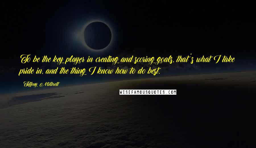 Tiffeny Milbrett quotes: To be the key player in creating and scoring goals, that's what I take pride in, and the thing I know how to do best. Tiffeny Milbrett quotes: To be the key player in creating and scoring goals, that's what I take pride in, and the thing I know how to do best.