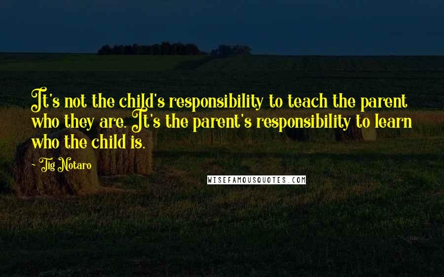 Tig Notaro quotes: It's not the child's responsibility to teach the parent who they are. It's the parent's responsibility to learn who the child is.