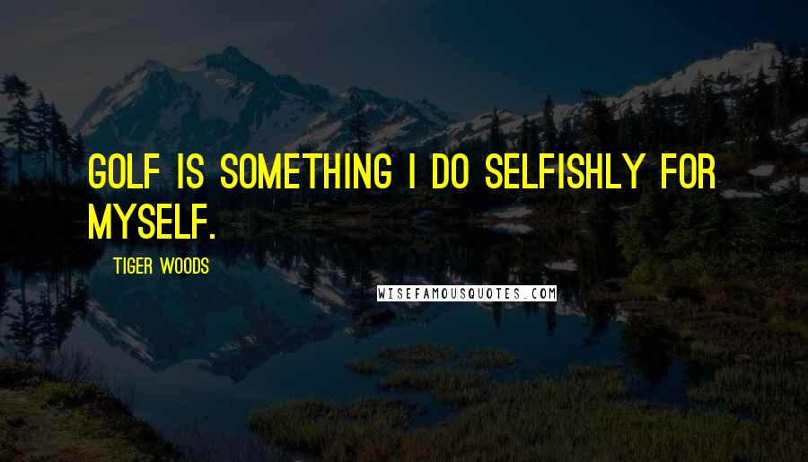 Tiger Woods quotes: Golf is something I do selfishly for myself.