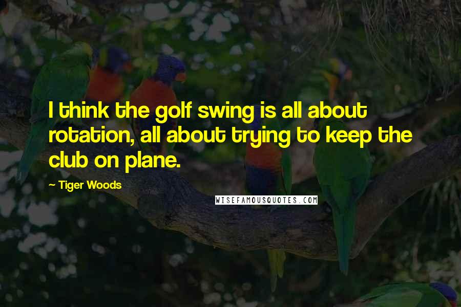 Tiger Woods quotes: I think the golf swing is all about rotation, all about trying to keep the club on plane.