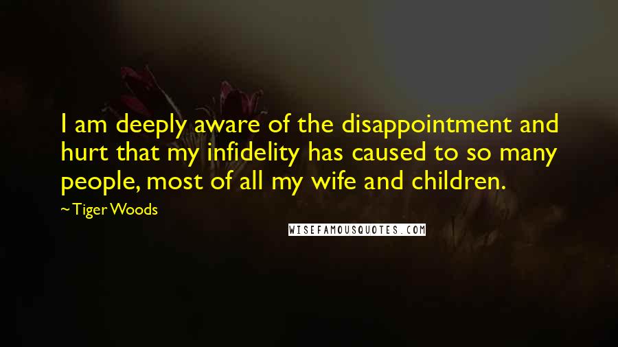 Tiger Woods quotes: I am deeply aware of the disappointment and hurt that my infidelity has caused to so many people, most of all my wife and children. Tiger Woods quotes: I am deeply aware of the disappointment and hurt that my infidelity has caused to so many people, most of all my wife and children.