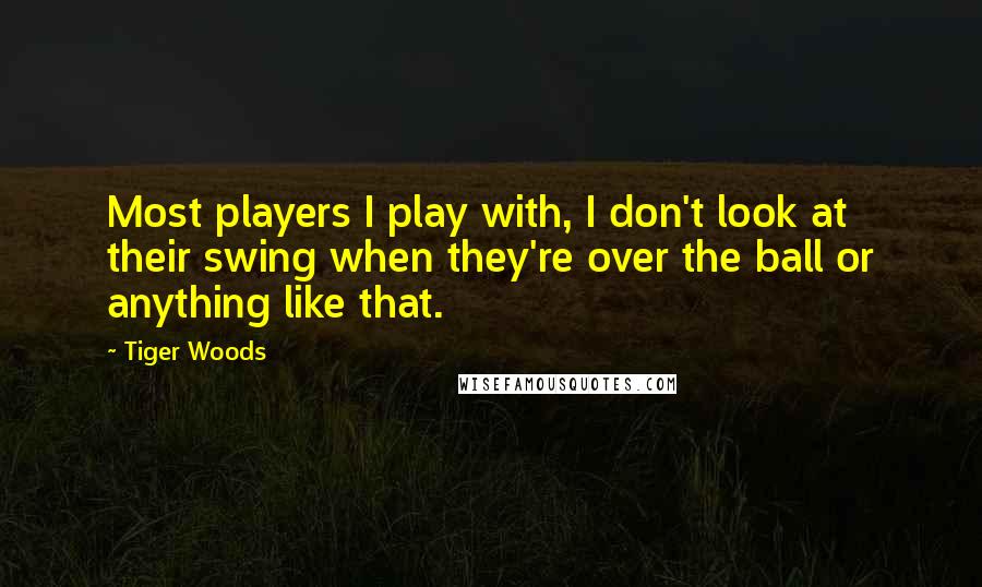 Tiger Woods quotes: Most players I play with, I don't look at their swing when they're over the ball or anything like that.