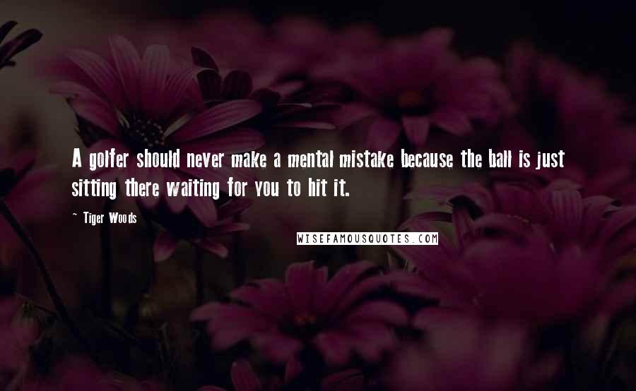 Tiger Woods quotes: A golfer should never make a mental mistake because the ball is just sitting there waiting for you to hit it. Tiger Woods quotes: A golfer should never make a mental mistake because the ball is just sitting there waiting for you to hit it.