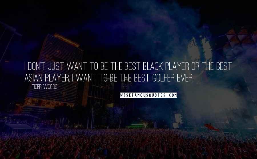 Tiger Woods quotes: I don't just want to be the best black player or the best Asian player. I want to be the best golfer ever. Tiger Woods quotes: I don't just want to be the best black player or the best Asian player. I want to be the best golfer ever.